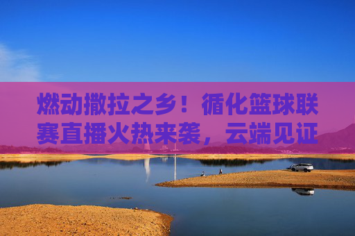 燃动撒拉之乡！循化篮球联赛直播火热来袭，云端见证巅峰对决