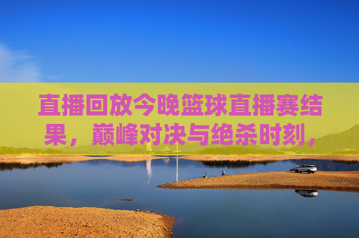 直播回放今晚篮球直播赛结果,巅峰对决与绝杀时刻,今晚的赛场谁主沉浮?