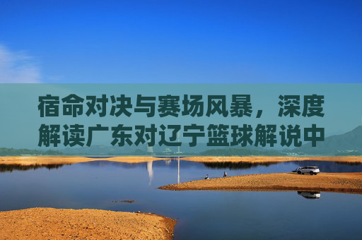 宿命对决与赛场风暴,深度解读广东对辽宁篮球解说中的辽粤大战