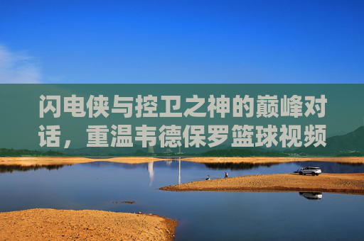 闪电侠与控卫之神的巅峰对话,重温韦德保罗篮球视频中的高光时刻