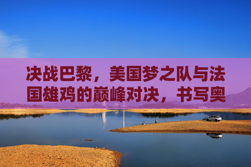 决战巴黎,美国梦之队与法国雄鸡的巅峰对决,书写奥运篮球新传奇