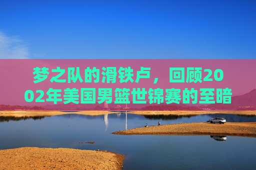 梦之队的滑铁卢，回顾2002年美国男篮世锦赛的至暗时刻