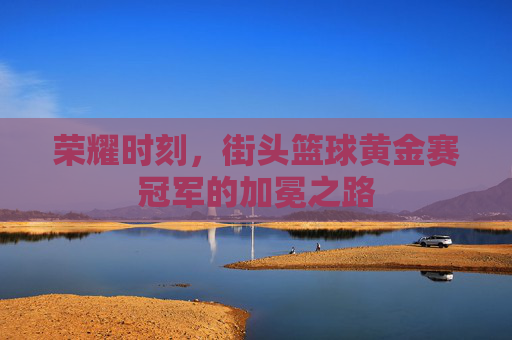 荣耀时刻,街头篮球黄金赛冠军的加冕之路
