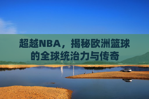 超越NBA,揭秘欧洲篮球的全球统治力与传奇