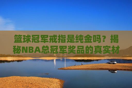 篮球冠军戒指是纯金吗?揭秘NBA总冠军奖品的真实材质与价值
