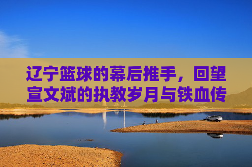 辽宁篮球的幕后推手,回望宣文斌的执教岁月与铁血传承