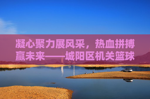 凝心聚力展风采,热血拼搏赢未来——城阳区机关篮球比赛圆满落幕