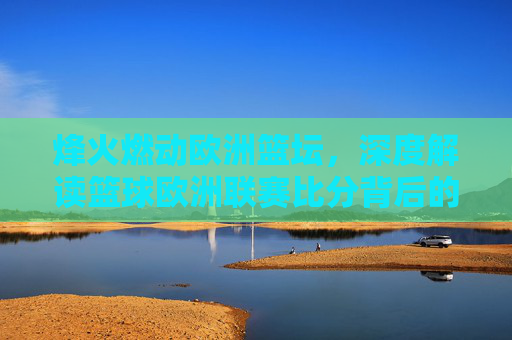 烽火燃动欧洲篮坛,深度解读篮球欧洲联赛比分背后的战术博弈与巨星时刻