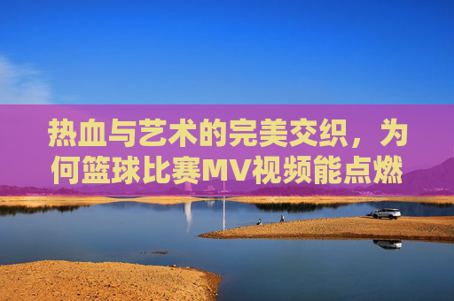 热血与艺术的完美交织,为何篮球比赛MV视频能点燃赛场激情