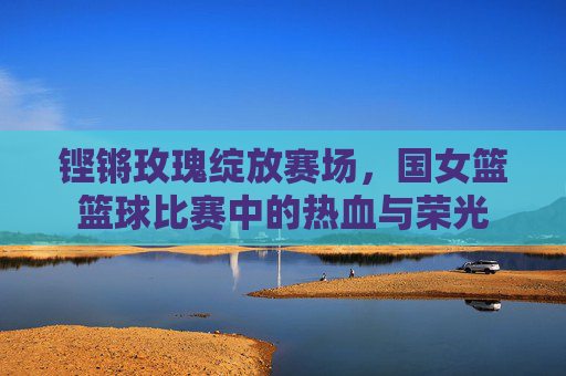 铿锵玫瑰绽放赛场，国女篮篮球比赛中的热血与荣光