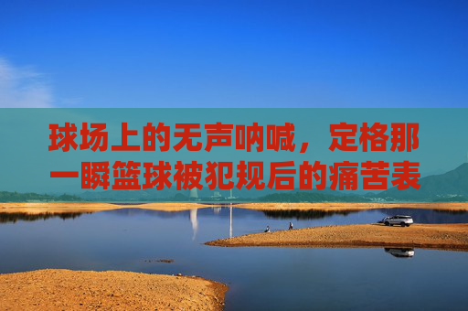 球场上的无声呐喊,定格那一瞬篮球被犯规后的痛苦表情