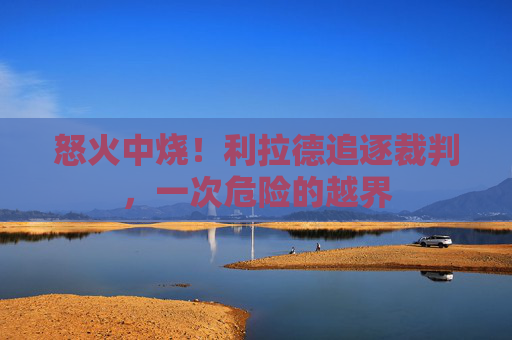 怒火中烧!利拉德追逐裁判,一次危险的越界