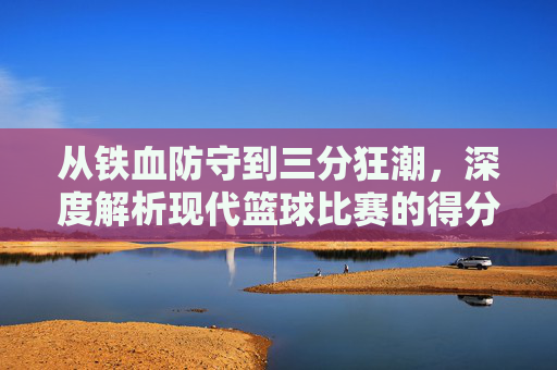 从铁血防守到三分狂潮,深度解析现代篮球比赛的得分趋势
