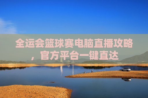 全运会篮球赛电脑直播攻略,官方平台一键直达