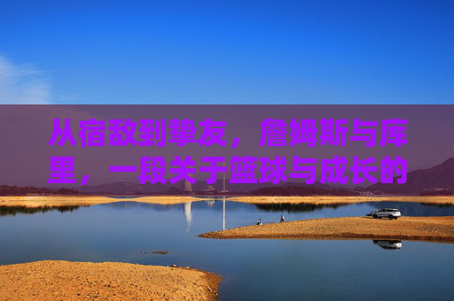 从宿敌到挚友，詹姆斯与库里，一段关于篮球与成长的传奇羁绊