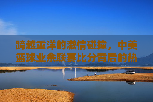 跨越重洋的激情碰撞，中美篮球业余联赛比分背后的热血与友谊