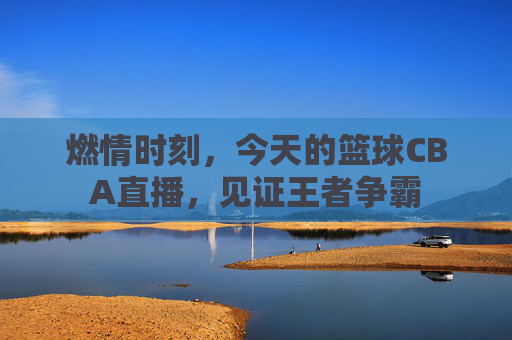 燃情时刻,今天的篮球CBA直播,见证王者争霸