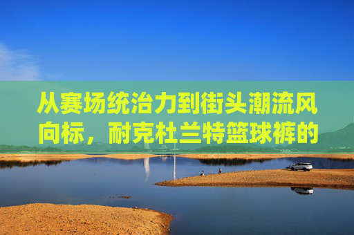 从赛场统治力到街头潮流风向标,耐克杜兰特篮球裤的完美演绎