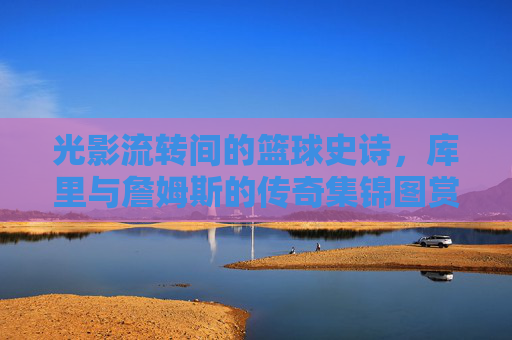 光影流转间的篮球史诗,库里与詹姆斯的传奇集锦图赏析