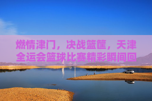 燃情津门,决战篮筐,天津全运会篮球比赛精彩瞬间回顾