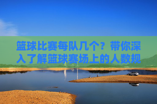 篮球比赛每队几个？带你深入了解篮球赛场上的人数规则