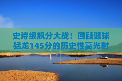 史诗级飙分大战!回顾篮球猛龙145分的历史性高光时刻