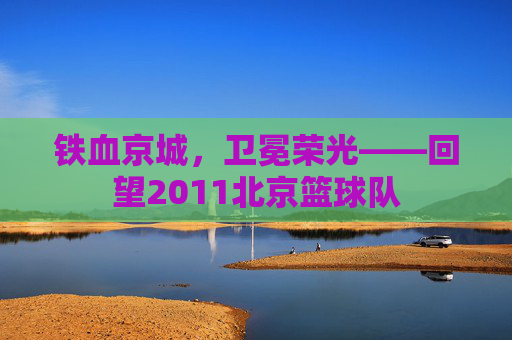 铁血京城，卫冕荣光——回望2011北京篮球队