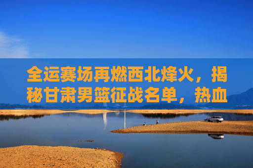 全运赛场再燃西北烽火,揭秘甘肃男篮征战名单,热血铸就陇原荣光