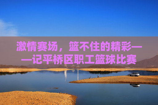 激情赛场,篮不住的精彩——记平桥区职工篮球比赛