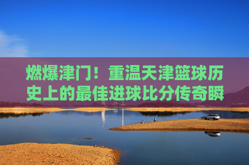 燃爆津门！重温天津篮球历史上的最佳进球比分传奇瞬间