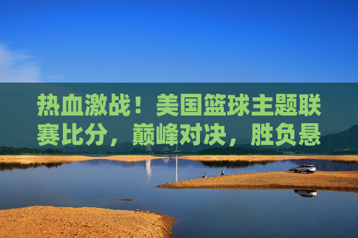 热血激战!美国篮球主题联赛比分,巅峰对决,胜负悬念迭起