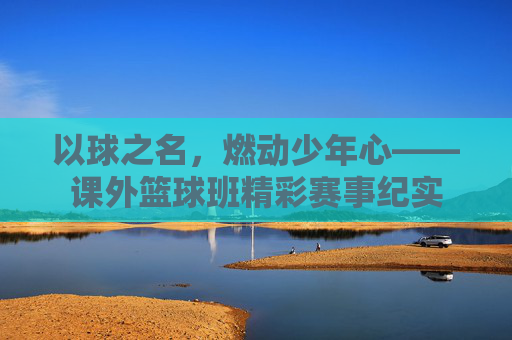 以球之名，燃动少年心——课外篮球班精彩赛事纪实