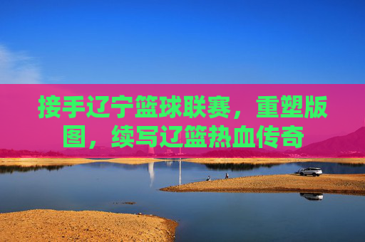 接手辽宁篮球联赛,重塑版图,续写辽篮热血传奇