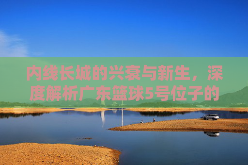 内线长城的兴衰与新生,深度解析广东篮球5号位子的变迁