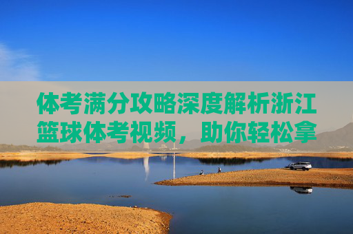 体考满分攻略深度解析浙江篮球体考视频,助你轻松拿高分