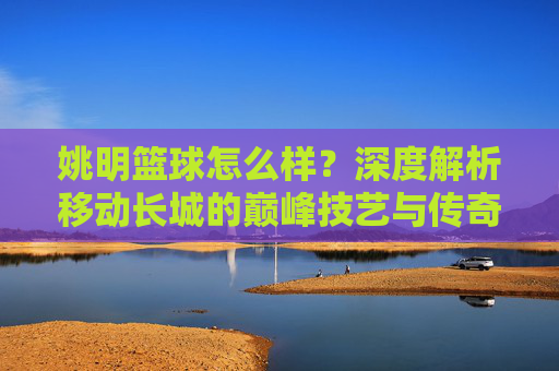 姚明篮球怎么样？深度解析移动长城的巅峰技艺与传奇生涯