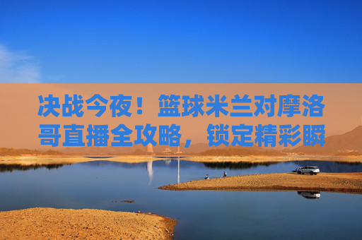 决战今夜!篮球米兰对摩洛哥直播全攻略,锁定精彩瞬间