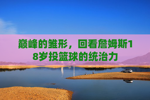 巅峰的雏形,回看詹姆斯18岁投篮球的统治力