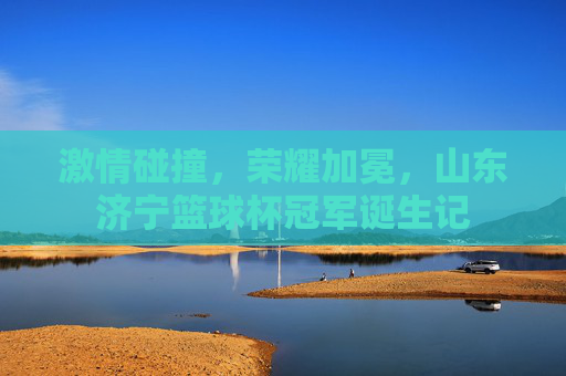 激情碰撞,荣耀加冕,山东济宁篮球杯冠军诞生记