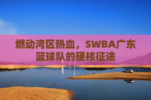燃动湾区热血,SWBA广东篮球队的硬核征途