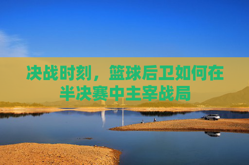 决战时刻,篮球后卫如何在半决赛中主宰战局