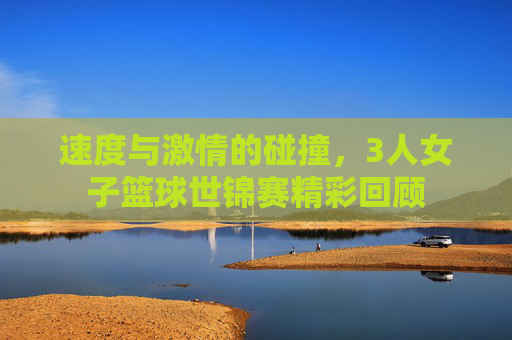 速度与激情的碰撞,3人女子篮球世锦赛精彩回顾