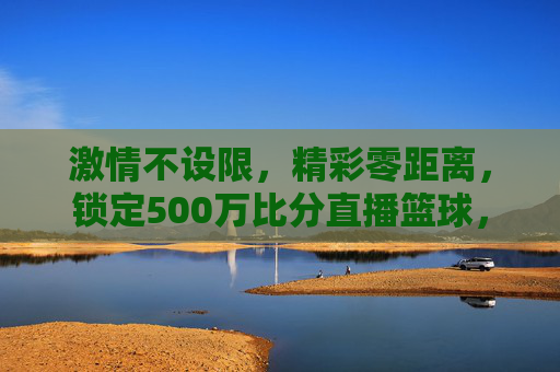 激情不设限，精彩零距离，锁定500万比分直播篮球，引爆你的观赛狂热