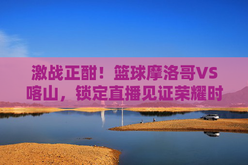 激战正酣!篮球摩洛哥VS喀山,锁定直播见证荣耀时刻