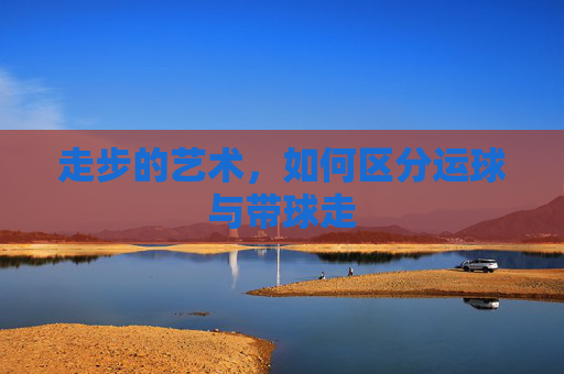 走步的艺术，如何区分运球与带球走
