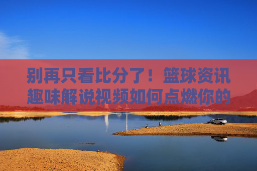别再只看比分了!篮球资讯趣味解说视频如何点燃你的激情