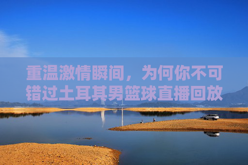 重温激情瞬间，为何你不可错过土耳其男篮球直播回放