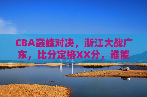 CBA巅峰对决,浙江大战广东,比分定格XX分,谁能笑傲赛场?