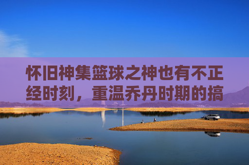 怀旧神集篮球之神也有不正经时刻，重温乔丹时期的搞笑篮球视频，笑出腹肌！
