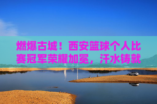 燃爆古城!西安篮球个人比赛冠军荣耀加冕,汗水铸就荣光